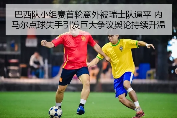 巴西队小组赛首轮意外被瑞士队逼平 内马尔点球失手引发巨大争议舆论持续升温