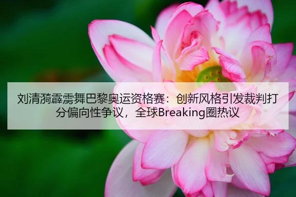 刘清漪霹雳舞巴黎奥运资格赛：创新风格引发裁判打分偏向性争议，全球Breaking圈热议