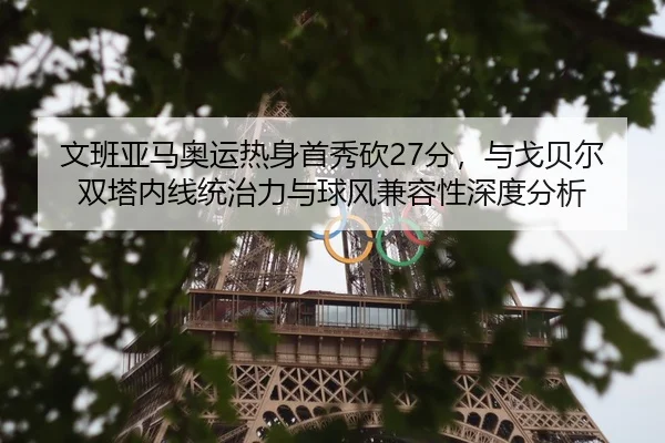 文班亚马奥运热身首秀砍27分，与戈贝尔双塔内线统治力与球风兼容性深度分析