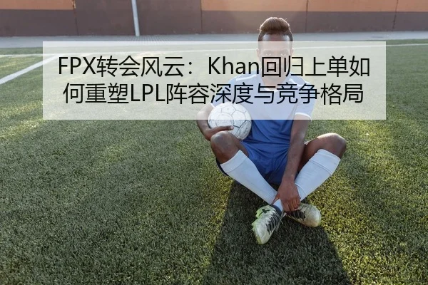 FPX转会风云：Khan回归上单如何重塑LPL阵容深度与竞争格局