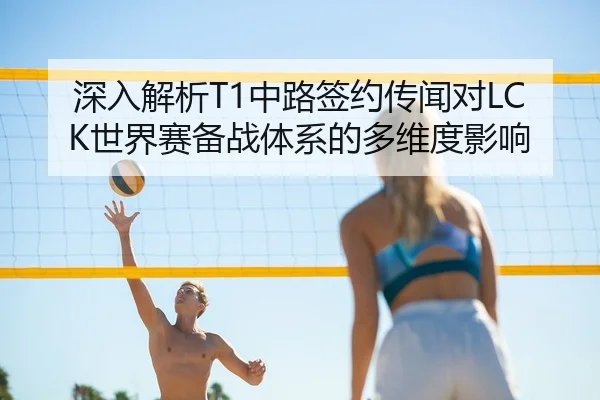 深入解析T1中路签约传闻对LCK世界赛备战体系的多维度影响