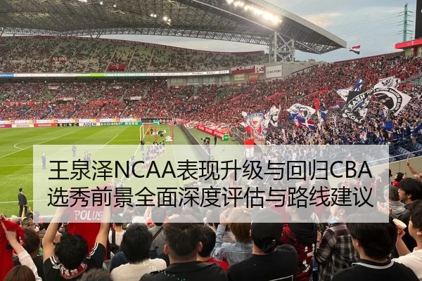 王泉泽NCAA表现升级与回归CBA选秀前景全面深度评估与路线建议